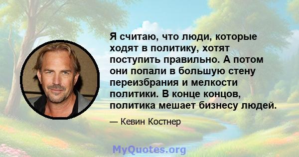 Я считаю, что люди, которые ходят в политику, хотят поступить правильно. А потом они попали в большую стену переизбрания и мелкости политики. В конце концов, политика мешает бизнесу людей.