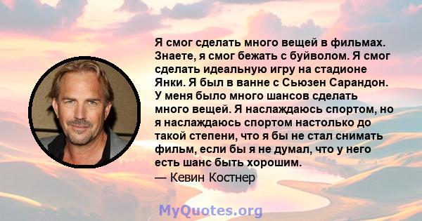 Я смог сделать много вещей в фильмах. Знаете, я смог бежать с буйволом. Я смог сделать идеальную игру на стадионе Янки. Я был в ванне с Сьюзен Сарандон. У меня было много шансов сделать много вещей. Я наслаждаюсь