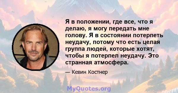 Я в положении, где все, что я делаю, я могу передать мне голову. Я в состоянии потерпеть неудачу, потому что есть целая группа людей, которые хотят, чтобы я потерпел неудачу. Это странная атмосфера.