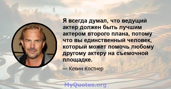 Я всегда думал, что ведущий актер должен быть лучшим актером второго плана, потому что вы единственный человек, который может помочь любому другому актеру на съемочной площадке.