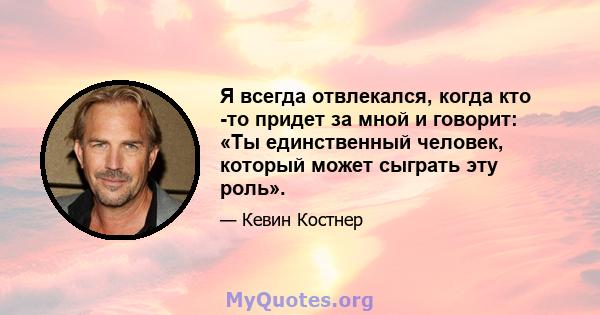 Я всегда отвлекался, когда кто -то придет за мной и говорит: «Ты единственный человек, который может сыграть эту роль».