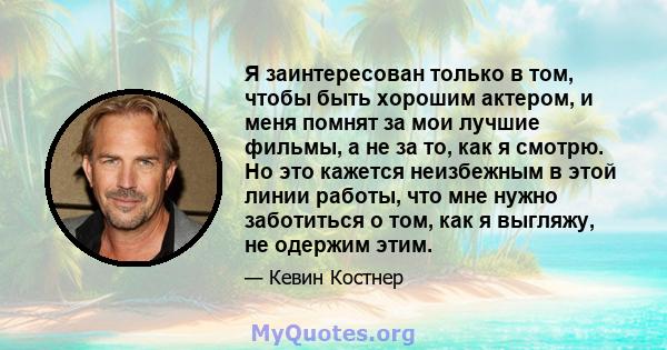 Я заинтересован только в том, чтобы быть хорошим актером, и меня помнят за мои лучшие фильмы, а не за то, как я смотрю. Но это кажется неизбежным в этой линии работы, что мне нужно заботиться о том, как я выгляжу, не