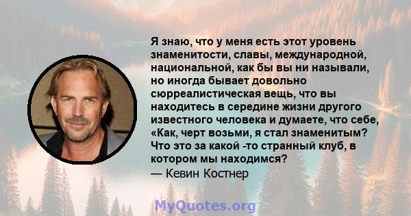 Я знаю, что у меня есть этот уровень знаменитости, славы, международной, национальной, как бы вы ни называли, но иногда бывает довольно сюрреалистическая вещь, что вы находитесь в середине жизни другого известного