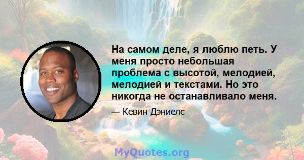 На самом деле, я люблю петь. У меня просто небольшая проблема с высотой, мелодией, мелодией и текстами. Но это никогда не останавливало меня.