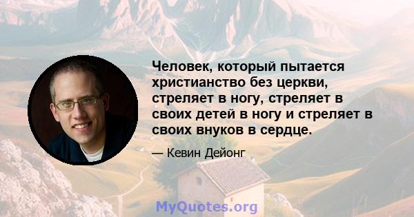 Человек, который пытается христианство без церкви, стреляет в ногу, стреляет в своих детей в ногу и стреляет в своих внуков в сердце.