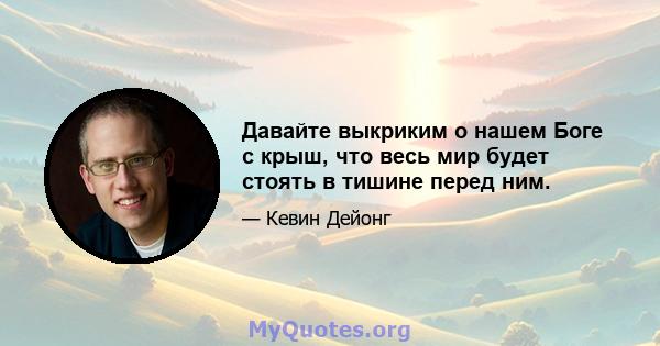 Давайте выкриким о нашем Боге с крыш, что весь мир будет стоять в тишине перед ним.