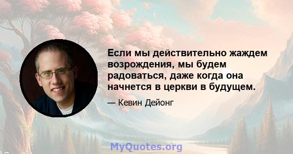 Если мы действительно жаждем возрождения, мы будем радоваться, даже когда она начнется в церкви в будущем.