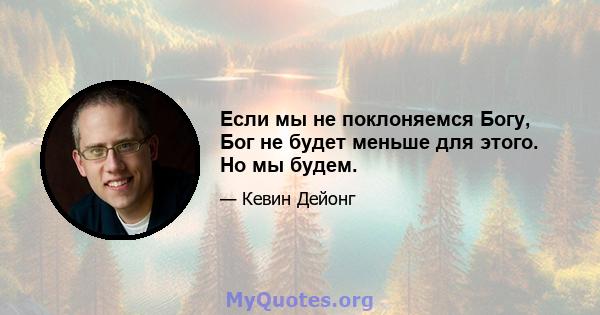 Если мы не поклоняемся Богу, Бог не будет меньше для этого. Но мы будем.