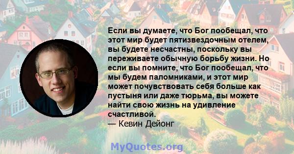 Если вы думаете, что Бог пообещал, что этот мир будет пятизвездочным отелем, вы будете несчастны, поскольку вы переживаете обычную борьбу жизни. Но если вы помните, что Бог пообещал, что мы будем паломниками, и этот мир 