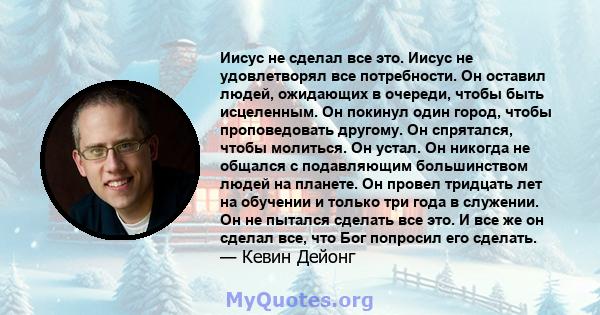 Иисус не сделал все это. Иисус не удовлетворял все потребности. Он оставил людей, ожидающих в очереди, чтобы быть исцеленным. Он покинул один город, чтобы проповедовать другому. Он спрятался, чтобы молиться. Он устал.