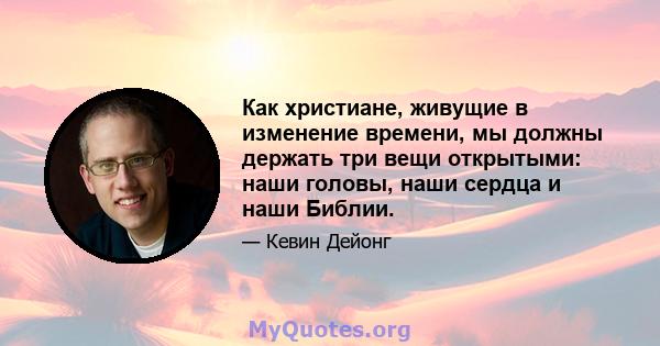 Как христиане, живущие в изменение времени, мы должны держать три вещи открытыми: наши головы, наши сердца и наши Библии.