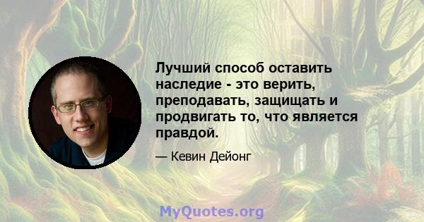 Лучший способ оставить наследие - это верить, преподавать, защищать и продвигать то, что является правдой.