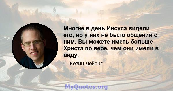 Многие в день Иисуса видели его, но у них не было общения с ним. Вы можете иметь больше Христа по вере, чем они имели в виду.