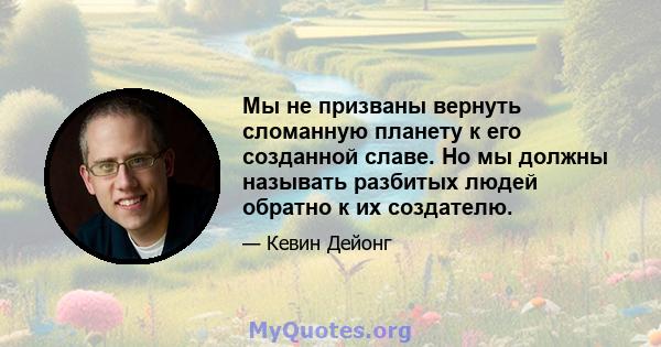 Мы не призваны вернуть сломанную планету к его созданной славе. Но мы должны называть разбитых людей обратно к их создателю.