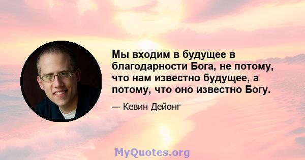 Мы входим в будущее в благодарности Бога, не потому, что нам известно будущее, а потому, что оно известно Богу.