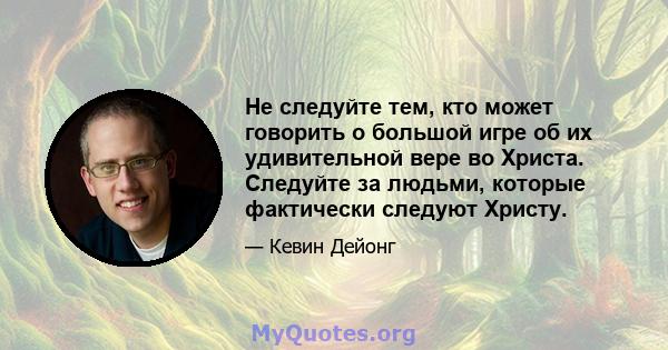 Не следуйте тем, кто может говорить о большой игре об их удивительной вере во Христа. Следуйте за людьми, которые фактически следуют Христу.