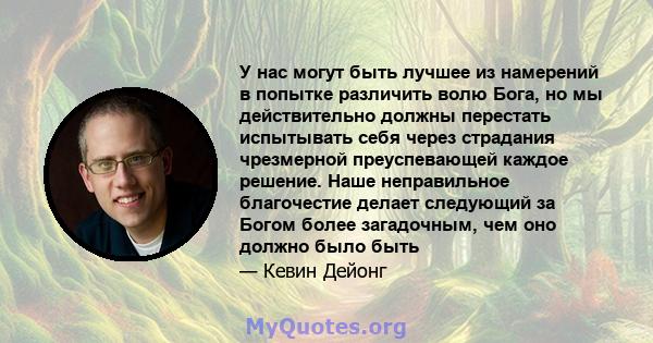 У нас могут быть лучшее из намерений в попытке различить волю Бога, но мы действительно должны перестать испытывать себя через страдания чрезмерной преуспевающей каждое решение. Наше неправильное благочестие делает