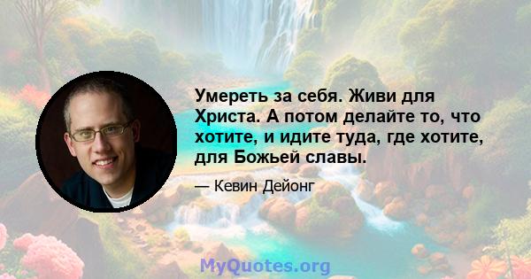 Умереть за себя. Живи для Христа. А потом делайте то, что хотите, и идите туда, где хотите, для Божьей славы.