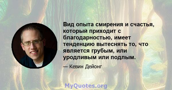 Вид опыта смирения и счастья, который приходит с благодарностью, имеет тенденцию вытеснять то, что является грубым, или уродливым или подлым.