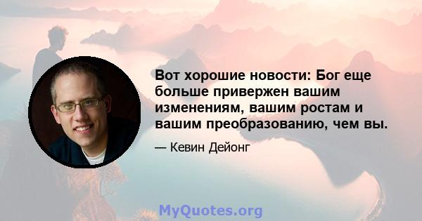 Вот хорошие новости: Бог еще больше привержен вашим изменениям, вашим ростам и вашим преобразованию, чем вы.