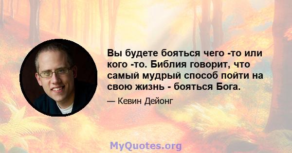 Вы будете бояться чего -то или кого -то. Библия говорит, что самый мудрый способ пойти на свою жизнь - бояться Бога.