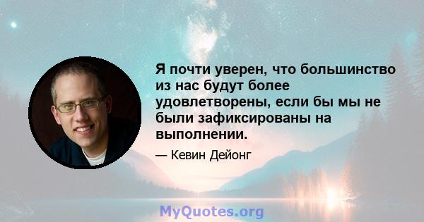 Я почти уверен, что большинство из нас будут более удовлетворены, если бы мы не были зафиксированы на выполнении.