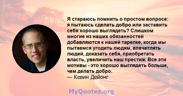 Я стараюсь помнить о простом вопросе: я пытаюсь сделать добро или заставить себя хорошо выглядеть? Слишком многие из наших обязанностей добавляются к нашей тарелке, когда мы пытаемся угодить людям, впечатлять людей,