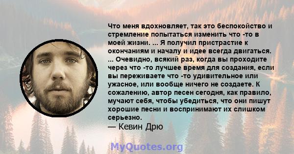 Что меня вдохновляет, так это беспокойство и стремление попытаться изменить что -то в моей жизни. ... Я получил пристрастие к окончаниям и началу и идее всегда двигаться. ... Очевидно, всякий раз, когда вы проходите