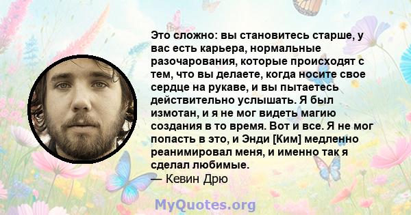 Это сложно: вы становитесь старше, у вас есть карьера, нормальные разочарования, которые происходят с тем, что вы делаете, когда носите свое сердце на рукаве, и вы пытаетесь действительно услышать. Я был измотан, и я не 