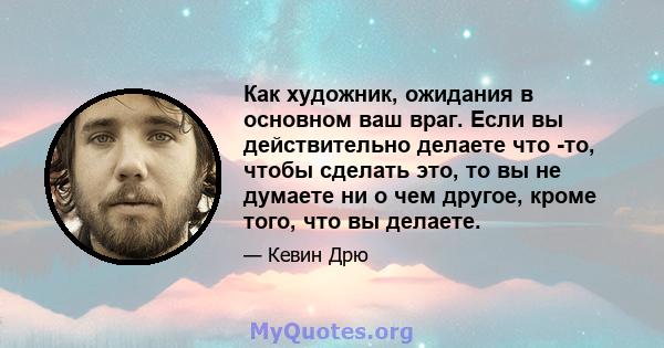 Как художник, ожидания в основном ваш враг. Если вы действительно делаете что -то, чтобы сделать это, то вы не думаете ни о чем другое, кроме того, что вы делаете.