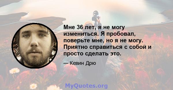 Мне 36 лет, я не могу измениться. Я пробовал, поверьте мне, но я не могу. Приятно справиться с собой и просто сделать это.