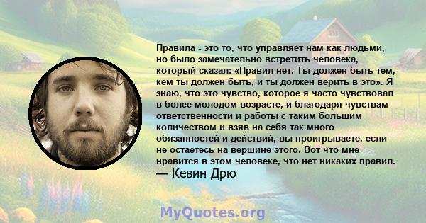 Правила - это то, что управляет нам как людьми, но было замечательно встретить человека, который сказал: «Правил нет. Ты должен быть тем, кем ты должен быть, и ты должен верить в это». Я знаю, что это чувство, которое я 