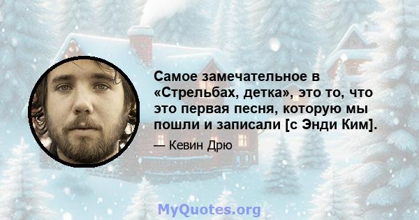 Самое замечательное в «Стрельбах, детка», это то, что это первая песня, которую мы пошли и записали [с Энди Ким].