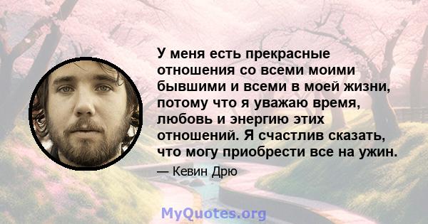 У меня есть прекрасные отношения со всеми моими бывшими и всеми в моей жизни, потому что я уважаю время, любовь и энергию этих отношений. Я счастлив сказать, что могу приобрести все на ужин.