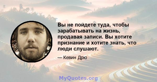 Вы не пойдете туда, чтобы зарабатывать на жизнь, продавая записи. Вы хотите признание и хотите знать, что люди слушают.