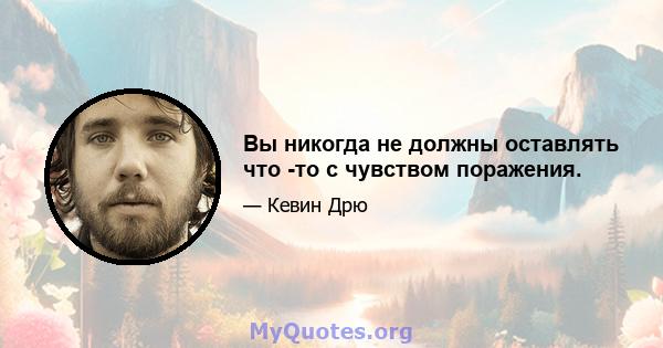 Вы никогда не должны оставлять что -то с чувством поражения.