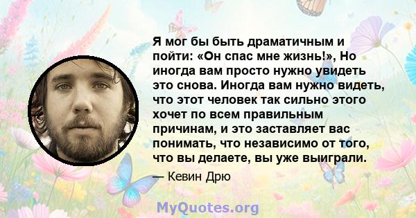 Я мог бы быть драматичным и пойти: «Он спас мне жизнь!», Но иногда вам просто нужно увидеть это снова. Иногда вам нужно видеть, что этот человек так сильно этого хочет по всем правильным причинам, и это заставляет вас