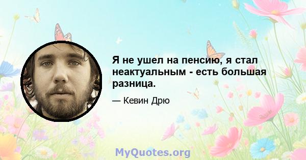 Я не ушел на пенсию, я стал неактуальным - есть большая разница.