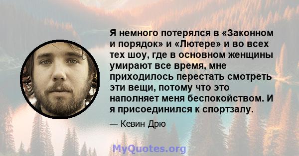 Я немного потерялся в «Законном и порядок» и «Лютере» и во всех тех шоу, где в основном женщины умирают все время, мне приходилось перестать смотреть эти вещи, потому что это наполняет меня беспокойством. И я