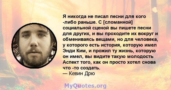 Я никогда не писал песни для кого -либо раньше. С [сломанной] социальной сценой вы пишете песни для других, и вы проходите их вокруг и обмениваясь вещами, но для человека, у которого есть история, которую имел Энди Ким, 