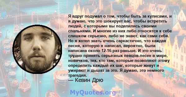 Я вдруг подумал о том, чтобы быть за кулисами, и я думаю, что это шокирует вас, чтобы встретить людей, с которыми вы поделились своими спальнями. И многие из них либо относятся к себе слишком серьезно, либо не знают,