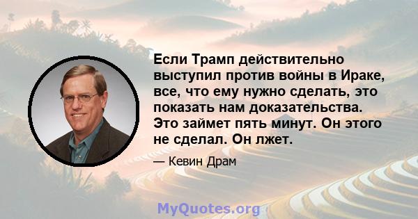 Если Трамп действительно выступил против войны в Ираке, все, что ему нужно сделать, это показать нам доказательства. Это займет пять минут. Он этого не сделал. Он лжет.