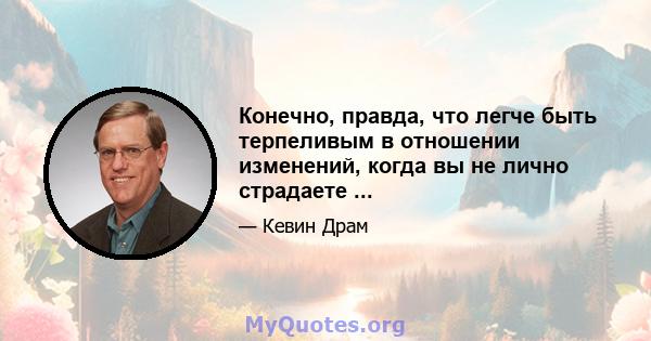 Конечно, правда, что легче быть терпеливым в отношении изменений, когда вы не лично страдаете ...