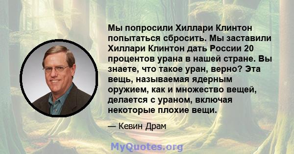 Мы попросили Хиллари Клинтон попытаться сбросить. Мы заставили Хиллари Клинтон дать России 20 процентов урана в нашей стране. Вы знаете, что такое уран, верно? Эта вещь, называемая ядерным оружием, как и множество