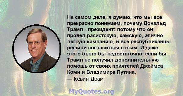 На самом деле, я думаю, что мы все прекрасно понимаем, почему Дональд Трамп - президент: потому что он провел расистскую, хамскую, эпично легкую кампанию, и все республиканцы решили согласиться с этим. И даже этого было 