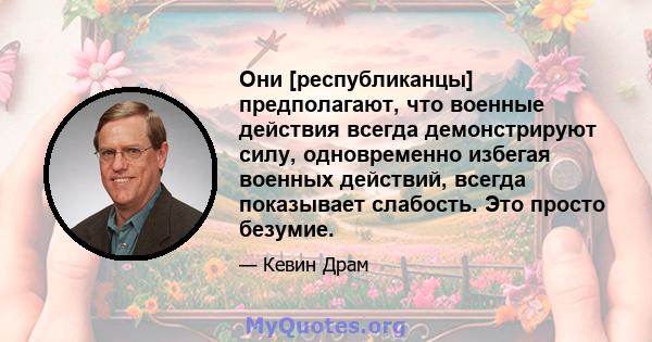 Они [республиканцы] предполагают, что военные действия всегда демонстрируют силу, одновременно избегая военных действий, всегда показывает слабость. Это просто безумие.