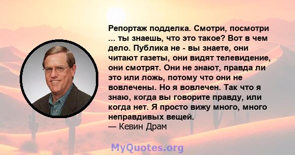 Репортаж подделка. Смотри, посмотри ... ты знаешь, что это такое? Вот в чем дело. Публика не - вы знаете, они читают газеты, они видят телевидение, они смотрят. Они не знают, правда ли это или ложь, потому что они не