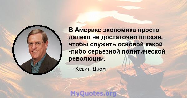 В Америке экономика просто далеко не достаточно плохая, чтобы служить основой какой -либо серьезной политической революции.