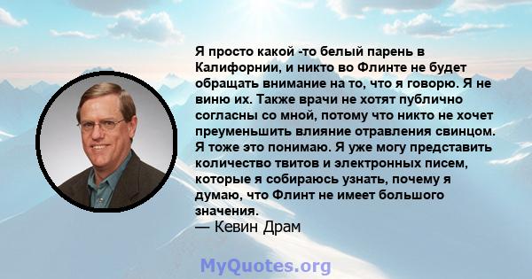 Я просто какой -то белый парень в Калифорнии, и никто во Флинте не будет обращать внимание на то, что я говорю. Я не виню их. Также врачи не хотят публично согласны со мной, потому что никто не хочет преуменьшить