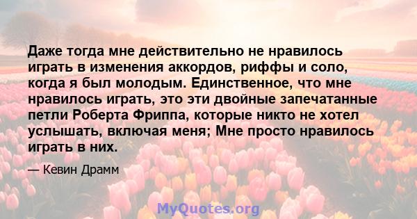 Даже тогда мне действительно не нравилось играть в изменения аккордов, риффы и соло, когда я был молодым. Единственное, что мне нравилось играть, это эти двойные запечатанные петли Роберта Фриппа, которые никто не хотел 